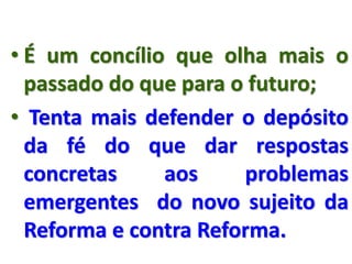 • É um concílio que olha mais o
passado do que para o futuro;
• Tenta mais defender o depósito
da fé do que dar respostas
concretas aos problemas
emergentes do novo sujeito da
Reforma e contra Reforma.
 