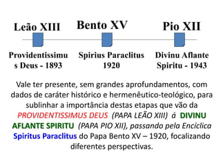 Vale ter presente, sem grandes aprofundamentos, com
dados de caráter histórico e hermenêutico-teológico, para
sublinhar a importância destas etapas que vão da
PROVIDENTISSIMUS DEUS (PAPA LEÃO XIII) á DIVINU
AFLANTE SPIRITU (PAPA PIO XII), passando pela Encíclica
Spiritus Paraclitus do Papa Bento XV – 1920, focalizando
diferentes perspectivas.
Leão XIII Bento XV Pio XII
Providentissimu
s Deus - 1893
Spirius Paraclitus
1920
Divinu Aflante
Spiritu - 1943
 
