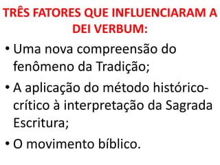 TRÊS FATORES QUE INFLUENCIARAM A
DEI VERBUM:
• Uma nova compreensão do
fenômeno da Tradição;
• A aplicação do método histórico-
crítico à interpretação da Sagrada
Escritura;
• O movimento bíblico.
 