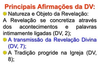 Principais Afirmações da DV:
Natureza e Objeto da Revelação:
A Revelação se concretiza através
dos acontecimentos e palavras
intimamente ligadas (DV, 2);
A transmissão da Revelação Divina
(DV, 7);
A Tradição progride na Igreja (DV,
8);
 