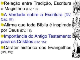 19
Relação entre Tradição, Escritura
e Magistério (DV, 10);
A Verdade sobre a Escritura (DV,
Cap. III);
Afirma que toda Bíblia é inspirada
por Deus (DV, 11);
Importância do Antigo Testamento
para os Cristãos (DV, 15);
Caráter histórico dos Evangelhos
(DV, 19);
 