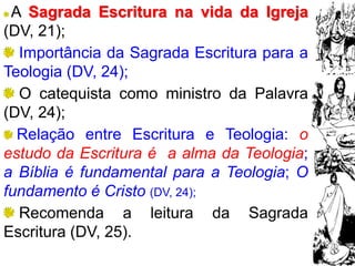 20
A Sagrada Escritura na vida da Igreja
(DV, 21);
Importância da Sagrada Escritura para a
Teologia (DV, 24);
O catequista como ministro da Palavra
(DV, 24);
Relação entre Escritura e Teologia: o
estudo da Escritura é a alma da Teologia;
a Bíblia é fundamental para a Teologia; O
fundamento é Cristo (DV, 24);
Recomenda a leitura da Sagrada
Escritura (DV, 25).
 
