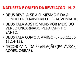 NATUREZA E OBJETO DA REVELAÇÃO - N. 2
• DEUS REVELA-SE A SI MESMO E DÁ A
CONHECER O MISTÉRIO DE SUA VONTADE
• DEUS FALA AOS HOMENS POR MEIO DO
VERBO ENCARNADO PELO ESPÍRITO
SANTO.
• DEUS FALA COMO A AMIGO (Ex 33,11; Jo
15,14-15).
• “ECONOMIA” DA REVELAÇÃO (PALAVRAS,
AÇÕES, OBRAS).
 