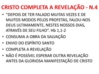 CRISTO COMPLETA A REVELAÇÃO - N.4
• “DEPOIS DE TER FALADO MUITAS VEZES E DE
MUITOS MODOS PELOS PROFETAS, FALOU-NOS
DEUS ULTIMAMENTE, NESTES NOSSOS DIAS,
ATRAVÉS DE SEU FILHO”. Hb 1,1-2
• CONSUMA A OBRA DA SALVAÇÃO
• ENVIO DO ESPÍRITO SANTO
• COMPLETA A REVELAÇÃO
• NÃO É POSSÍVEL ESPERAR OUTRA REVELAÇÃO
ANTES DA GLORIOSA MANIFESTAÇÃO DE CRISTO
 