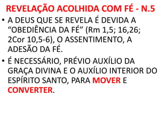 REVELAÇÃO ACOLHIDA COM FÉ - N.5
• A DEUS QUE SE REVELA É DEVIDA A
“OBEDIÊNCIA DA FÉ” (Rm 1,5; 16,26;
2Cor 10,5-6), O ASSENTIMENTO, A
ADESÃO DA FÉ.
• É NECESSÁRIO, PRÉVIO AUXÍLIO DA
GRAÇA DIVINA E O AUXÍLIO INTERIOR DO
ESPÍRITO SANTO, PARA MOVER E
CONVERTER.
 