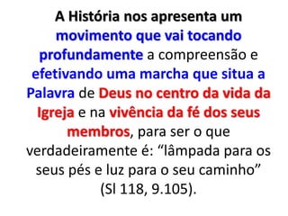 A História nos apresenta um
movimento que vai tocando
profundamente a compreensão e
efetivando uma marcha que situa a
Palavra de Deus no centro da vida da
Igreja e na vivência da fé dos seus
membros, para ser o que
verdadeiramente é: “lâmpada para os
seus pés e luz para o seu caminho”
(Sl 118, 9.105).
 