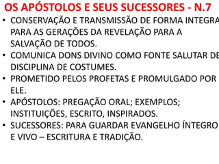 OS APÓSTOLOS E SEUS SUCESSORES - N.7
• CONSERVAÇÃO E TRANSMISSÃO DE FORMA INTEGRA
PARA AS GERAÇÕES DA REVELAÇÃO PARA A
SALVAÇÃO DE TODOS.
• COMUNICA DONS DIVINO COMO FONTE SALUTAR DE
DISCIPLINA DE COSTUMES.
• PROMETIDO PELOS PROFETAS E PROMULGADO POR
ELE.
• APÓSTOLOS: PREGAÇÃO ORAL; EXEMPLOS;
INSTITUIÇÕES, ESCRITO, INSPIRADOS.
• SUCESSORES: PARA GUARDAR EVANGELHO ÍNTEGRO
E VIVO – ESCRITURA E TRADIÇÃO.
 