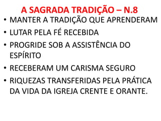 A SAGRADA TRADIÇÃO – N.8
• MANTER A TRADIÇÃO QUE APRENDERAM
• LUTAR PELA FÉ RECEBIDA
• PROGRIDE SOB A ASSISTÊNCIA DO
ESPÍRITO
• RECEBERAM UM CARISMA SEGURO
• RIQUEZAS TRANSFERIDAS PELA PRÁTICA
DA VIDA DA IGREJA CRENTE E ORANTE.
 