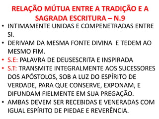 RELAÇÃO MÚTUA ENTRE A TRADIÇÃO E A
SAGRADA ESCRITURA – N.9
• INTIMAMENTE UNIDAS E COMPENETRADAS ENTRE
SI.
• DERIVAM DA MESMA FONTE DIVINA E TEDEM AO
MESMO FIM.
• S.E: PALAVRA DE DEUSESCRITA E INSPIRADA
• S.T: TRANSMITE INTEGRALMENTE AOS SUCESSORES
DOS APÓSTOLOS, SOB A LUZ DO ESPÍRITO DE
VERDADE, PARA QUE CONSERVE, EXPONAM, E
DIFUNDAM FIELMENTE EM SUA PREGAÇÃO.
• AMBAS DEVEM SER RECEBIDAS E VENERADAS COM
IGUAL ESPÍRITO DE PIEDAE E REVERÊNCIA.
 