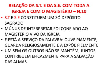 RELAÇÃO DA S.T. E DA S.E. COM TODA A
IGREJA E COM O MAGISTÉRIO – N.10
• S.T E S.E CONSTITUEM UM SÓ DEPÓSITO
SAGRADO
• MÚNUS DE INTERPRETAR FOI CONFIADO AO
MAGISTÉRIO VIVO DA IGREJA
• E ESTÁ A SERVIÇO DA PALAVRA: OUVE PIAMENTE,
GUARDA RELIGIOSAMENTE E A EXPÕE FIELMENTE
• UM SEM OS OUTROS NÃO SE MANTÉM, JUNTOS
CONTRIBUEM EFICAZMENTE PARA A SALVAÇÃO
DAS ALMAS.
 
