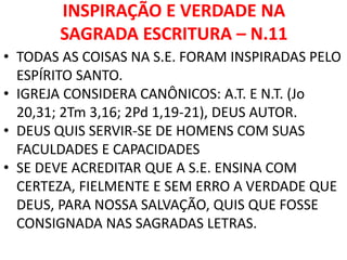 INSPIRAÇÃO E VERDADE NA
SAGRADA ESCRITURA – N.11
• TODAS AS COISAS NA S.E. FORAM INSPIRADAS PELO
ESPÍRITO SANTO.
• IGREJA CONSIDERA CANÔNICOS: A.T. E N.T. (Jo
20,31; 2Tm 3,16; 2Pd 1,19-21), DEUS AUTOR.
• DEUS QUIS SERVIR-SE DE HOMENS COM SUAS
FACULDADES E CAPACIDADES
• SE DEVE ACREDITAR QUE A S.E. ENSINA COM
CERTEZA, FIELMENTE E SEM ERRO A VERDADE QUE
DEUS, PARA NOSSA SALVAÇÃO, QUIS QUE FOSSE
CONSIGNADA NAS SAGRADAS LETRAS.
 