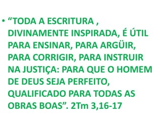 • “TODA A ESCRITURA ,
DIVINAMENTE INSPIRADA, É ÚTIL
PARA ENSINAR, PARA ARGÜIR,
PARA CORRIGIR, PARA INSTRUIR
NA JUSTIÇA: PARA QUE O HOMEM
DE DEUS SEJA PERFEITO,
QUALIFICADO PARA TODAS AS
OBRAS BOAS”. 2Tm 3,16-17
 