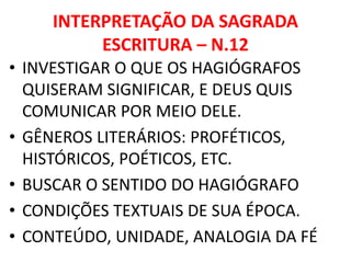 INTERPRETAÇÃO DA SAGRADA
ESCRITURA – N.12
• INVESTIGAR O QUE OS HAGIÓGRAFOS
QUISERAM SIGNIFICAR, E DEUS QUIS
COMUNICAR POR MEIO DELE.
• GÊNEROS LITERÁRIOS: PROFÉTICOS,
HISTÓRICOS, POÉTICOS, ETC.
• BUSCAR O SENTIDO DO HAGIÓGRAFO
• CONDIÇÕES TEXTUAIS DE SUA ÉPOCA.
• CONTEÚDO, UNIDADE, ANALOGIA DA FÉ
 