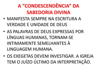 A “CONDESCENDÊNCIA” DA
SABEDORIA DIVINA
• MANIFESTA SEMPRE NA ESCRITURA A
VERDADE E UNIDADE DE DEUS
• AS PALAVRAS DE DEUS EXPRESSAS POR
LÍNGUAS HUMANAS, TORNAM-SE
INTIMAMENTE SEMELHANTES À
LINGUAGEM HUMANA.
• OS EXEGETAS DEVEM INVESTIGAR. A IGREJA
TEM O JUÍZO ÚLTIMO DA INTERPRETAÇÃO.
 