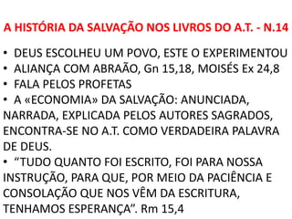 A HISTÓRIA DA SALVAÇÃO NOS LIVROS DO A.T. - N.14
• DEUS ESCOLHEU UM POVO, ESTE O EXPERIMENTOU
• ALIANÇA COM ABRAÃO, Gn 15,18, MOISÉS Ex 24,8
• FALA PELOS PROFETAS
• A «ECONOMIA» DA SALVAÇÃO: ANUNCIADA,
NARRADA, EXPLICADA PELOS AUTORES SAGRADOS,
ENCONTRA-SE NO A.T. COMO VERDADEIRA PALAVRA
DE DEUS.
• “TUDO QUANTO FOI ESCRITO, FOI PARA NOSSA
INSTRUÇÃO, PARA QUE, POR MEIO DA PACIÊNCIA E
CONSOLAÇÃO QUE NOS VÊM DA ESCRITURA,
TENHAMOS ESPERANÇA”. Rm 15,4
 
