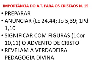 IMPORTÂNCIA DO A.T. PARA OS CRISTÃOS N. 15
• PREPARAR
• ANUNCIAR (Lc 24,44; Jo 5,39; 1Pd
1,10
• SIGNIFICAR COM FIGURAS (1Cor
10,11) O ADVENTO DE CRISTO
• REVELAM A VERDADEIRA
PEDAGOGIA DIVINA
 