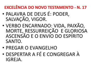 EXCELÊNCIA DO NOVO TESTAMENTO - N. 17
• PALAVRA DE DEUS É: PODER,
SALVAÇÃO, VIGOR.
• VERBO ENCARNADO: VIDA, PAIXÃO,
MORTE, RESSURREIÇÃO E GLORIOSA
ASCENSÃO E O ENVIO DO ESPÍRITO
SANTO.
• PREGAR O EVANGELHO
• DESPERTAR A FÉ E CONGREGAR À
IGREJA.
 