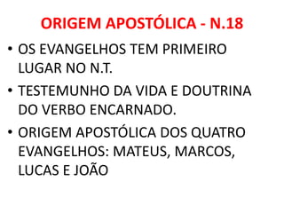 ORIGEM APOSTÓLICA - N.18
• OS EVANGELHOS TEM PRIMEIRO
LUGAR NO N.T.
• TESTEMUNHO DA VIDA E DOUTRINA
DO VERBO ENCARNADO.
• ORIGEM APOSTÓLICA DOS QUATRO
EVANGELHOS: MATEUS, MARCOS,
LUCAS E JOÃO
 