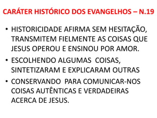 CARÁTER HISTÓRICO DOS EVANGELHOS – N.19
• HISTORICIDADE AFIRMA SEM HESITAÇÃO,
TRANSMITEM FIELMENTE AS COISAS QUE
JESUS OPEROU E ENSINOU POR AMOR.
• ESCOLHENDO ALGUMAS COISAS,
SINTETIZARAM E EXPLICARAM OUTRAS
• CONSERVANDO PARA COMUNICAR-NOS
COISAS AUTÊNTICAS E VERDADEIRAS
ACERCA DE JESUS.
 