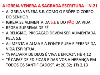 A IGREJA VENERA A SAGRADA ESCRITURA – N.21
• A IGREJA VENERA S.E. COMO O PRÓPRIO CORPO
DO SENHOR
• IGREJA SE ALIMENTA DA S.E E DO PÃO DA VIDA
• REGRA SUPREMA DE FÉ
• A RELIGIÃO, PREGAÇÃO DEVEM SER ALIMENTADA
PELA S.E
• ALIMENTA A ALMA E A FONTE PURA E PERENE DA
VIDA ESPIRITUAL
• “A PALAVRA DE DEUS É VIVA E EFICAZ”. Hb 4,12
• “É CAPAZ DE EDIFICAR E DAR-VOS A HERANÇA EM
TODOS OS SANTIFICADOS”. At 20,32; 1Ts 2,13
 