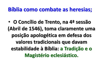 Bíblia como combate as heresias;
• O Concílio de Trento, na 4ª sessão
(Abril de 1546), toma claramente uma
posição apologética em defesa dos
valores tradicionais que davam
estabilidade à Bíblia: a Tradição e o
Magistério eclesiástico.
 