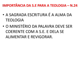 IMPORTÂNCIA DA S.E PARA A TEOLOGIA – N.24
• A SAGRADA ESCRITURA É A ALMA DA
TEOLOGIA
• O MINISTÉRIO DA PALAVRA DEVE SER
COERENTE COM A S.E. E DELA SE
ALIMENTAR E REVIGORAR.
 