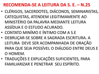 RECOMENDA-SE A LEITURA DA S. E. – N.25
• CLÉRIGOS, SACERDOTES, DIÁCONOS, SEMINARISTAS,
CATEQUISTAS, ATENDEM LEGITIMAMENTE AO
MINISTÉRIO DA PALAVRA MEDIANTE LEITURA
ASSÍDUA E O ESTUDO ACURADO.
• CONTATO MINÍMO E ÍNTIMO COM A S.E
• DEBRUÇAR-SE SOBRE A SAGRADA ESCRITURA. A
LEITURA DEVE SER ACOMPANHADA DE ORAÇÃO
PARA QUE SEJA POSSÍVEL O DIÁLOGO ENTRE DEUS E
O HOMEM.
• TRADUÇÕES E EXPLICAÇÕES SUFICIENTES, PARA
FAMILIARIZAR E PENETRAR SEU ESPÍRITO.
 