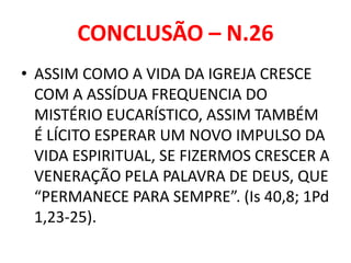CONCLUSÃO – N.26
• ASSIM COMO A VIDA DA IGREJA CRESCE
COM A ASSÍDUA FREQUENCIA DO
MISTÉRIO EUCARÍSTICO, ASSIM TAMBÉM
É LÍCITO ESPERAR UM NOVO IMPULSO DA
VIDA ESPIRITUAL, SE FIZERMOS CRESCER A
VENERAÇÃO PELA PALAVRA DE DEUS, QUE
“PERMANECE PARA SEMPRE”. (Is 40,8; 1Pd
1,23-25).
 