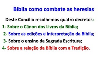 Bíblia como combate as heresias
Deste Concílio recolhemos quatro decretos:
1- Sobre o Cânon dos Livros da Bíblia;
2- Sobre as edições e interpretação da Bíblia;
3- Sobre o ensino da Sagrada Escritura;
4- Sobre a relação da Bíblia com a Tradição.
 