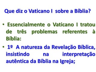 Que diz o Vaticano I sobre a Bíblia?
• Essencialmente o Vaticano I tratou
de três problemas referentes à
Bíblia:
• 1º A natureza da Revelação Bíblica,
insistindo na interpretação
autêntica da Bíblia na Igreja;
 