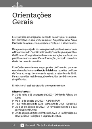 Formando Discípulos Missionários de Jesus
10
Orientações
Gerais
Este subsídio de oração foi pensado para inspirar os encon-
tros formativos e as reuniões em nível Arquidiocesano, Áreas
Pastorais, Paróquias, Comunidades, Pastorais e Movimentos.
Desejamos que ajude nossos agentes de pastoral a rezar com
o Documento do ConcílioVaticano II, Constituição Apostólica
Dei Verbum. O importante é favorecer a oração, a reflexão e a
partilha em nossas reuniões e formações, fazendo memória
deste documento conciliar.
Este Caderno contém nove propostas de Encontro para se-
rem vivenciadas como Oração Inicial nas reuniões do Povo
de Deus ao longo dos meses de agosto e setembro de 2023.
Para as reuniões mais breves, são oferecidos também roteiros
simplificados.
Este Material está estruturado do seguinte modo:
Dia/mês/temas:
w 30 de julho a 05 de agosto de 2023 – O Pilar da Palavra de
Deus
w 06 a 12 de agosto de 2023 – A Dei Verbum
w 13 a 19 de agosto de 2023 – A Palavra de Deus – Deus Fala
w 20 a 26 de agosto de 2023 – A Revelação Divina e a sua
plenitude em Cristo
w 27 de agosto a 02 de setembro de 2023 - ATransmissão da
Revelação: A Tradição e a Sagrada Escritura
 