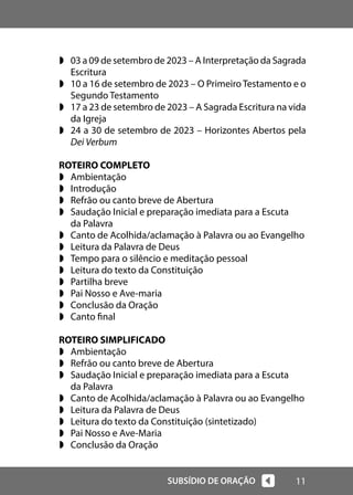 11
SUBSÍDIO DE ORAÇÃO
w 03 a 09 de setembro de 2023 – A Interpretação da Sagrada
Escritura
w 10 a 16 de setembro de 2023 – O Primeiro Testamento e o
Segundo Testamento
w 17 a 23 de setembro de 2023 – A Sagrada Escritura na vida
da Igreja
w 24 a 30 de setembro de 2023 – Horizontes Abertos pela
Dei Verbum
ROTEIRO COMPLETO
w Ambientação
w Introdução
w Refrão ou canto breve de Abertura
w Saudação Inicial e preparação imediata para a Escuta
da Palavra
w Canto de Acolhida/aclamação à Palavra ou ao Evangelho
w Leitura da Palavra de Deus
w Tempo para o silêncio e meditação pessoal
w Leitura do texto da Constituição
w Partilha breve
w Pai Nosso e Ave-maria
w Conclusão da Oração
w Canto final
ROTEIRO SIMPLIFICADO
w Ambientação
w Refrão ou canto breve de Abertura
w Saudação Inicial e preparação imediata para a Escuta
da Palavra
w Canto de Acolhida/aclamação à Palavra ou ao Evangelho
w Leitura da Palavra de Deus
w Leitura do texto da Constituição (sintetizado)
w Pai Nosso e Ave-Maria
w Conclusão da Oração
 