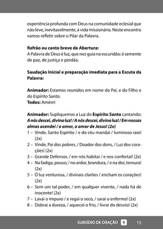15
SUBSÍDIO DE ORAÇÃO
experiência profunda com Deus na comunidade eclesial que
não leve, inevitavelmente, à vida missionária. Neste encontro
vamos refletir sobre o Pilar da Palavra.
Refrão ou canto breve de Abertura:
A Palavra de Deus é luz, que nos guia na escuridão: é semente
de paz, de justiça e perdão.
Saudação Inicial e preparação imediata para a Escuta da
Palavra:
Animador: Estamos reunidos em nome do Pai, e do Filho e
do Espírito Santo.
Todos: Amém!
Animador: Supliquemos a Luz do Espírito Santo cantando:
Anósdescei,divinaluz!/Anósdescei,divinaluz!/Emnossas
almas acendei / o amor, o amor de Jesus! (2x)
1 – Vinde, Santo Espírito / e do céu mandai / luminoso raio!
(2x)
2 – Vinde, Pai dos pobres, / Doador dos dons, / Luz dos cora-
ções! (2x)
3 – Grande Defensor, / em nós habitai / e nos confortai! (2x)
4 – Na fadiga, pouso; / no ardor, brandura, / e na dor, ternura!
(2x)
5 – Ó luz venturosa, / divinais clarões / encham os corações!
(2x)
6 – Sem um tal poder, / em qualquer vivente, / nada há de
inocente! (2x)
7 – Lavai o impuro / e regai o seco, / sarai o enfermo! (2x)
8 – Dobrai a dureza, / aquecei o frio, / livrai do desvio! (2x)
 