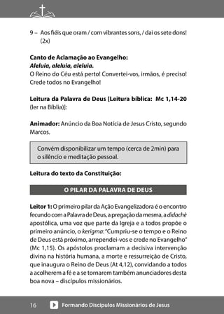 Formando Discípulos Missionários de Jesus
16
9 – Aosfiéisqueoram/comvibrantessons,/daiossetedons!
(2x)
Canto de Aclamação ao Evangelho:
Aleluia, aleluia, aleluia.
O Reino do Céu está perto! Convertei-vos, irmãos, é preciso!
Crede todos no Evangelho!
Leitura da Palavra de Deus [Leitura bíblica: Mc 1,14-20
(ler na Bíblia)]:
Animador: Anúncio da Boa Notícia de Jesus Cristo, segundo
Marcos.
Convém disponibilizar um tempo (cerca de 2min) para
o silêncio e meditação pessoal.
Leitura do texto da Constituição:
O PILAR DA PALAVRA DE DEUS
Leitor1:OprimeiropilardaAçãoEvangelizadoraéoencontro
fecundocomaPalavradeDeus,apregaçãodamesma,adidachè
apostólica, uma voz que parte da Igreja e a todos propõe o
primeiro anúncio, o kerigma:“Cumpriu-se o tempo e o Reino
de Deus está próximo, arrependei-vos e crede no Evangelho”
(Mc 1,15). Os apóstolos proclamam a decisiva intervenção
divina na história humana, a morte e ressurreição de Cristo,
que inaugura o Reino de Deus (At 4,12), convidando a todos
a acolherem a fé e a se tornarem também anunciadores desta
boa nova – discípulos missionários.
 