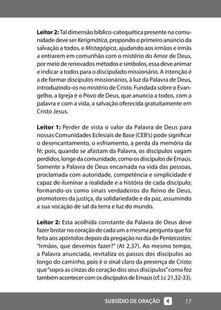 17
SUBSÍDIO DE ORAÇÃO
Leitor2:Tal dimensão bíblico-catequética presente na comu-
nidade deve serKerigmática, propondo o primeiro anúncio da
salvação a todos, e Mistagógica, ajudando aos irmãos e irmãs
a entrarem em comunhão com o mistério do Amor de Deus,
pormeioderenovadosmétodosesímbolos,essadeveanimar
e indicar a todos para o discipulado missionário. A intenção é
a de formar discípulos missionários, à luz da Palavra de Deus,
introduzindo-os no mistério de Cristo. Fundada sobre o Evan-
gelho, a Igreja é o Povo de Deus, que anuncia a todos, com a
palavra e com a vida, a salvação oferecida gratuitamente em
Cristo Jesus.
Leitor 1: Perder de vista o valor da Palavra de Deus para
nossas Comunidades Eclesiais de Base (CEB’s) pode significar
o desencantamento, o esfriamento, a perda da memória da
fé; pois, quando se afastam da Palavra, os discípulos vagam
perdidos,longedacomunidade,comoosdiscípulosdeEmaús.
Somente a Palavra de Deus encarnada na vida das pessoas,
proclamada com autoridade, competência e simplicidade é
capaz de iluminar a realidade e a história de cada discípulo;
formando-os como sinais verdadeiros do Reino de Deus,
promotores da justiça, da solidariedade e da paz, assumindo
a sua vocação de sal da terra e luz do mundo.
Leitor 2: Esta acolhida constante da Palavra de Deus deve
fazer brotar no coração de cada um a mesma pergunta que foi
feita aos apóstolos depois da pregação no dia de Pentecostes:
“Irmãos, que devemos fazer?” (At 2,37). Ao mesmo tempo,
a Palavra anunciada, revitaliza os passos dos discípulos ao
longo do caminho, pois é o sinal claro da presença de Cristo
que“sopra as cinzas do coração dos seus discípulos”como fez
tambémacontecercomosdiscípulosdeEmaús(cf.Lc21,32-33).
 