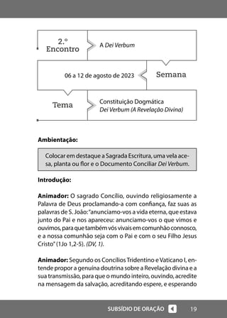 19
SUBSÍDIO DE ORAÇÃO
Semana
Tema
Ambientação:
Colocar em destaque a Sagrada Escritura, uma vela ace-
sa, planta ou flor e o Documento Conciliar Dei Verbum.
Introdução:
Animador: O sagrado Concílio, ouvindo religiosamente a
Palavra de Deus proclamando-a com confiança, faz suas as
palavras de S. João:“anunciamo-vos a vida eterna, que estava
junto do Pai e nos apareceu: anunciamo-vos o que vimos e
ouvimos,paraquetambémvósvivaisemcomunhãoconnosco,
e a nossa comunhão seja com o Pai e com o seu Filho Jesus
Cristo”(1Jo 1,2-5). (DV, 1).
Animador: Segundo os ConcíliosTridentino eVaticano I, en-
tende propor a genuína doutrina sobre a Revelação divina e a
sua transmissão, para que o mundo inteiro, ouvindo, acredite
na mensagem da salvação, acreditando espere, e esperando
A Dei Verbum
06 a 12 de agosto de 2023
Constituição Dogmática
Dei Verbum (A Revelação Divina)
2.º
Encontro
 