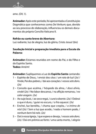 Formando Discípulos Missionários de Jesus
20
ame. (DV, 1).
Animador:Após este período, foi apresentada a Constituição
Dogmática que conhecemos como Dei Verbum; que, devido
ao seu processo de elaboração, influenciou os demais docu-
mentos do próprio Concilio Vaticano II.
Refrão ou canto breve de Abertura:
Luz radiante, luz de alegria, luz da glória, Cristo Jesus! (bis)
Saudação Inicial e preparação imediata para a Escuta da
Palavra:
Animador: Estamos reunidos em nome do Pai, e do Filho e
do Espírito Santo.
Todos: Amém!
Animador: Supliquemos a Luz do Espírito Santo cantando:
1 – Espírito de Deus, / enviai dos céus / um raio de luz! (2x) /
Vinde, Pai dos pobres, / dai aos corações / vossossetedons.
(2x)
2 – Consolo que acalma, / hóspede da alma, / doce alívio,
vinde! (2x) / No labor descanso, / na aflição remanso, / no
calor aragem. (2x)
3 – Ao sujo lavai, / ao seco regai, / curaiodoente.(2x) / Dobrai
o que é duro, / guiai no escuro, / o frio aquecei. (2x)
4 – Enchei, luz bendita, / chama que crepita, / o íntimo de
nós! (2x) / Sem a luz que acode, / nada o homem pode, /
nenhum bem há nele. (2x)
5 – Dai à vossa Igreja, / que espera e deseja, / vossossetedons.
(2x) / Dai em prêmio ao forte / uma santa morte, / alegria
 