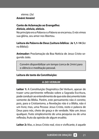 21
SUBSÍDIO DE ORAÇÃO
eterna. (2x)
Amém! Amém!
Canto de Aclamação ao Evangelho:
Aleluia, aleluia, aleluia.
No princípio era a Palavra e a Palavra se encarnou. E nós vimos
sua glória, seu amor nos libertou.
Leitura da Palavra de Deus [Leitura bíblica: Jo 1,1-14 (ler
na Bíblia)]:
Animador: Proclamação da Boa Notícia de Jesus Cristo se-
gundo João.
Convém disponibilizar um tempo (cerca de 2min) para
o silêncio e meditação pessoal.
Leitura do texto da Constituição:
A DEI VERBUM
Leitor 1: A Constituição Dogmática Dei Verbum, apesar de
trazer uma pertinente reflexão sobre a Sagrada Escritura,
podeconduziraoentendimentodequeestedocumentotrate
somente da Bíblia. Porém, este pensamento não é correto;
pois, para o Cristianismo, a Revelação não é a Bíblia, não é
um livro; mas, uma Pessoa: Jesus Cristo, rosto e palavra de
Deus para nós, cheio de graça e de verdade. Não um Jesus
qualquer, fruto simplesmente de uma pesquisa ou de uma
reflexão, fruto da opinião de algum erudito.
Leitor 2: Mas, o Jesus Cristo real, vivo e vivificante, é aquele
 