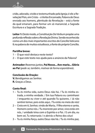 Formando Discípulos Missionários de Jesus
22
crido, adorado, vivido e testemunhado pela Igreja; é ele a Re-
velação! Pois, em Cristo – oVerbo Encarnado, Palavra de Deus
enviada aos homens, plenitude da Revelação – está a fonte
da qual emanam, para formar um só manancial, a Sagrada
Escritura e a Sagrada Tradição.
Leitor 1: Deste modo, a Constituição DeiVerbum propõe uma
profundareflexãosobreaRevelaçãoDivina.Sendoreconhecida
como um dos mais importantes escritos do ConcílioVaticano
II;napalavrademuitosestudiosos,afontedopróprioConcílio.
Partilha breve:
1 – O que você destaca neste texto?
2 – O que este texto nos ajuda para a anúncio da Palavra?
Animador: Rezemos juntos, PaiNosso...Ave-maria...Glória
ao Pai (pode-se, também, motivar de forma espontânea).
Conclusão da Oração:
V. Bendigamos ao Senhor.
R. Graças a Deus.
Canto final:
1 – Tu és minha vida, outro Deus não há. / Tu és minha es-
trada, a minha verdade. / Em tua Palavra eu caminharei
/ enquanto eu viver e até quando Tu quiseres. / Já não
sentirei temor, pois estás aqui, /Tu estás no meio de nós!
2 – Creio em ti, Senhor, vindo de Maria, / Filho eterno e santo,
Homem como nós. /Tu morreste por amor, vivo estás em
nós, / unidade trina com o Espírito e o Pai. / E um dia, eu
bem sei, Tu retornarás / e abrirás o Reino dos céus!
3 – Tu és minha força, outro Deus não há. / Tu és minha paz,
 