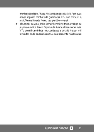 23
SUBSÍDIO DE ORAÇÃO
minha liberdade, / nada nesta vida nos separará. / Em tuas
mãos seguras minha vida guardarás. / Eu não temerei o
mal, Tu me livrarás / e no teu perdão viverei!
4 – Ó Senhor daVida, creio sempre em ti! / Filho Salvador, eu
espero em ti! / Santo Espírito de Amor, desce sobre nós,
/ Tu de mil caminhos nos conduzes a uma fé / e por mil
estradas onde andarmos nós, / qual semente nos levarás!
 
