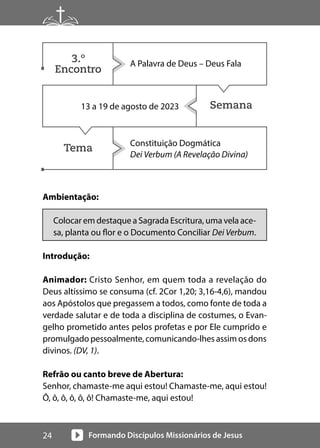 Formando Discípulos Missionários de Jesus
24
Semana
Tema
Ambientação:
Colocar em destaque a Sagrada Escritura, uma vela ace-
sa, planta ou flor e o Documento Conciliar Dei Verbum.
Introdução:
Animador: Cristo Senhor, em quem toda a revelação do
Deus altíssimo se consuma (cf. 2Cor 1,20; 3,16-4,6), mandou
aos Apóstolos que pregassem a todos, como fonte de toda a
verdade salutar e de toda a disciplina de costumes, o Evan-
gelho prometido antes pelos profetas e por Ele cumprido e
promulgado pessoalmente, comunicando-lhes assim os dons
divinos. (DV, 1).
Refrão ou canto breve de Abertura:
Senhor, chamaste-me aqui estou! Chamaste-me, aqui estou!
Ô, ô, ô, ô, ô, ô! Chamaste-me, aqui estou!
A Palavra de Deus – Deus Fala
13 a 19 de agosto de 2023
Constituição Dogmática
Dei Verbum (A Revelação Divina)
3.º
Encontro
 