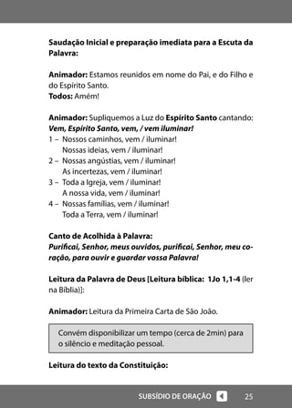 25
SUBSÍDIO DE ORAÇÃO
Saudação Inicial e preparação imediata para a Escuta da
Palavra:
Animador: Estamos reunidos em nome do Pai, e do Filho e
do Espírito Santo.
Todos: Amém!
Animador: Supliquemos a Luz do Espírito Santo cantando:
Vem, Espírito Santo, vem, / vem iluminar!
1 – Nossos caminhos, vem / iluminar!
Nossas ideias, vem / iluminar!
2 – Nossas angústias, vem / iluminar!
As incertezas, vem / iluminar!
3 – Toda a Igreja, vem / iluminar!
A nossa vida, vem / iluminar!
4 – Nossas famílias, vem / iluminar!
Toda a Terra, vem / iluminar!
Canto de Acolhida à Palavra:
Purificai, Senhor, meus ouvidos, purificai, Senhor, meu co-
ração, para ouvir e guardar vossa Palavra!
Leitura da Palavra de Deus [Leitura bíblica: 1Jo 1,1-4 (ler
na Bíblia)]:
Animador: Leitura da Primeira Carta de São João.
Convém disponibilizar um tempo (cerca de 2min) para
o silêncio e meditação pessoal.
Leitura do texto da Constituição:
 