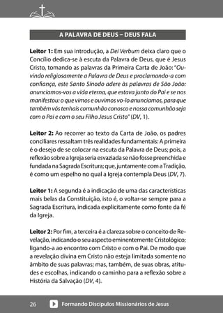 Formando Discípulos Missionários de Jesus
26
A PALAVRA DE DEUS – DEUS FALA
Leitor 1: Em sua introdução, a Dei Verbum deixa claro que o
Concílio dedica-se à escuta da Palavra de Deus, que é Jesus
Cristo, tomando as palavras da Primeira Carta de João: “Ou-
vindo religiosamente a Palavra de Deus e proclamando-a com
confiança, este Santo Sínodo adere às palavras de São João:
anunciamos-vos a vida eterna, que estava junto do Pai e se nos
manifestou:oquevimoseouvimosvo-loanunciamos,paraque
tambémvóstenhaiscomunhãoconoscoenossacomunhãoseja
com o Pai e com o seu Filho Jesus Cristo”(DV, 1).
Leitor 2: Ao recorrer ao texto da Carta de João, os padres
conciliares ressaltam três realidades fundamentais: A primeira
é o desejo de se colocar na escuta da Palavra de Deus; pois, a
reflexãosobreaIgrejaseriaesvaziadasenãofossepreenchidae
fundadanaSagradaEscritura;que,juntamentecomaTradição,
é como um espelho no qual a Igreja contempla Deus (DV, 7).
Leitor 1: A segunda é a indicação de uma das características
mais belas da Constituição, isto é, o voltar-se sempre para a
Sagrada Escritura, indicada explicitamente como fonte da fé
da Igreja.
Leitor 2: Por fim, a terceira é a clareza sobre o conceito de Re-
velação,indicandooseuaspectoeminentementeCristológico;
ligando-a ao encontro com Cristo e com o Pai. De modo que
a revelação divina em Cristo não esteja limitada somente no
âmbito de suas palavras; mas, também, de suas obras, atitu-
des e escolhas, indicando o caminho para a reflexão sobre a
História da Salvação (DV, 4).
 