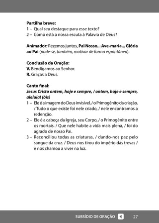27
SUBSÍDIO DE ORAÇÃO
Partilha breve:
1 – Qual seu destaque para esse texto?
2 – Como está a nossa escuta à Palavra de Deus?
Animador: Rezemos juntos, PaiNosso...Ave-maria...Glória
ao Pai (pode-se, também, motivar de forma espontânea).
Conclusão da Oração:
V. Bendigamos ao Senhor.
R. Graças a Deus.
Canto final:
Jesus Cristo ontem, hoje e sempre, / ontem, hoje e sempre,
aleluia! (bis)
1 – EleéaimagemdoDeusinvisível,/oPrimogênitodacriação.
/ Tudo o que existe foi nele criado, / nele encontramos a
redenção.
2 – Ele é a cabeça da Igreja, seu Corpo, / o Primogênito entre
os mortais. / Que nele habite a vida mais plena, / foi do
agrado de nosso Pai.
3 – Reconciliou todas as criaturas, / dando-nos paz pelo
sangue da cruz. / Deus nos tirou do império das trevas /
e nos chamou a viver na luz.
 