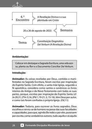 Formando Discípulos Missionários de Jesus
28
Semana
Tema
Ambientação:
Colocar em destaque a Sagrada Escritura, uma vela ace-
sa, planta ou flor e o Documento Conciliar Dei Verbum.
Introdução:
Animador: As coisas reveladas por Deus, contidas e mani-
festadas na Sagrada Escritura, foram escritas por inspiração
do Espírito Santo. Com efeito, a santa mãe Igreja, segundo a
fé apostólica, considera como santos e canônicos os livros
inteiros do Antigo e do Novo Testamento com todas as suas
partes, porque, escritos por inspiração do Espírito Santo (cf.
Jo 20,31; 2Tm 3,16; 2Pd 1,19-21; 3, 15-16), têm Deus por autor,
e como tais foram confiados à própria Igreja. (DV,11).
Animador: Todavia, para escrever os livros sagrados, Deus
escolheu e serviu-se de homens na posse das suas faculdades
ecapacidades,paraque,agindoEleneleseporeles,pusessem
por escrito, como verdadeiros autores, tudo aquilo e só aquilo
A Revelação Divina e a sua
plenitude em Cristo
20 a 26 de agosto de 2023
Constituição Dogmática
Dei Verbum (A Revelação Divina)
4.º
Encontro
 
