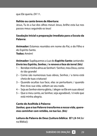 29
SUBSÍDIO DE ORAÇÃO
que Ele queria. DV 11.
Refrão ou canto breve de Abertura:
Jesus, Tu és a luz dos olhos meus! Jesus, brilhe esta luz nos
passos meus seguindo os teus!
Saudação Inicial e preparação imediata para a Escuta da
Palavra:
Animador: Estamos reunidos em nome do Pai, e do Filho e
do Espírito Santo.
Todos: Amém!
Animador: Supliquemos a Luz do Espírito Santo cantando:
Envia teu Espírito, Senhor, / e renova a face da terra! (bis)
1 – BendizeminhaalmaaoSenhor!/Senhor,meuDeus,como
és tão grande!
2 – Como são numerosas tuas obras, Senhor, / a terra está
cheia de tuas criaturas!
3 – Quando ocultas tua face, elas se perturbam; / quando
lhes tiras sua vida, voltam ao seu nada.
4 – SejaaoSenhoreternaglória,/alegre-seEleemsuasobras!
5 – Que o meu canto, ao Senhor, seja agradável, / é nele que
está minha alegria.
Canto de Acolhida à Palavra:
Senhor, que a tua Palavra transforme a nossa vida, quere-
mos caminhar com retidão, na tua luz. (bis)
Leitura da Palavra de Deus [Leitura bíblica: Ef 1,9-14 (ler
na Bíblia)]:
 