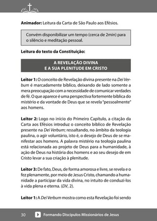 Formando Discípulos Missionários de Jesus
30
Animador: Leitura da Carta de São Paulo aos Efésios.
Convém disponibilizar um tempo (cerca de 2min) para
o silêncio e meditação pessoal.
Leitura do texto da Constituição:
A REVELAÇÃO DIVINA
E A SUA PLENITUDE EM CRISTO
Leitor 1: O conceito de Revelação divina presente na DeiVer-
bum é marcadamente bíblico, deixando de lado somente a
merapreocupaçãocomanecessidadedecomunicarverdades
de fé. O que aparece é uma perspectiva fortemente bíblica do
mistério e da vontade de Deus que se revela“pessoalmente”
aos homens.
Leitor 2: Logo no início do Primeiro Capítulo, a citação da
Carta aos Efésios introduz o conceito bíblico de Revelação
presente na Dei Verbum; ressaltando, no âmbito da teologia
paulina, o agir voluntário, isto é, o desejo de Deus de se ma-
nifestar aos homens. A palavra mistério na teologia paulina
está relacionada ao projeto de Deus para a humanidade, à
ação de Deus na história dos homens e ao seu desejo de em
Cristo levar a sua criação à plenitude.
Leitor 3: De fato, Deus, de forma amorosa e livre, se revela e o
fez plenamente, por meio de Jesus Cristo, chamando a huma-
nidade a participar da vida divina, no intuito de conduzi-los
à vida plena e eterna. (DV, 2).
Leitor 1: A DeiVerbum mostra como esta Revelação foi sendo
 