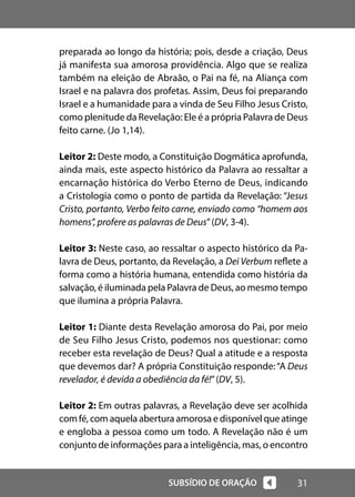 31
SUBSÍDIO DE ORAÇÃO
preparada ao longo da história; pois, desde a criação, Deus
já manifesta sua amorosa providência. Algo que se realiza
também na eleição de Abraão, o Pai na fé, na Aliança com
Israel e na palavra dos profetas. Assim, Deus foi preparando
Israel e a humanidade para a vinda de Seu Filho Jesus Cristo,
como plenitude da Revelação: Ele é a própria Palavra de Deus
feito carne. (Jo 1,14).
Leitor 2: Deste modo, a Constituição Dogmática aprofunda,
ainda mais, este aspecto histórico da Palavra ao ressaltar a
encarnação histórica do Verbo Eterno de Deus, indicando
a Cristologia como o ponto de partida da Revelação: “Jesus
Cristo, portanto, Verbo feito carne, enviado como “homem aos
homens”, profere as palavras de Deus”(DV, 3-4).
Leitor 3: Neste caso, ao ressaltar o aspecto histórico da Pa-
lavra de Deus, portanto, da Revelação, a Dei Verbum reflete a
forma como a história humana, entendida como história da
salvação, é iluminada pela Palavra de Deus, ao mesmo tempo
que ilumina a própria Palavra.
Leitor 1: Diante desta Revelação amorosa do Pai, por meio
de Seu Filho Jesus Cristo, podemos nos questionar: como
receber esta revelação de Deus? Qual a atitude e a resposta
que devemos dar? A própria Constituição responde:“A Deus
revelador, é devida a obediência da fé!”(DV, 5).
Leitor 2: Em outras palavras, a Revelação deve ser acolhida
com fé, com aquela abertura amorosa e disponível que atinge
e engloba a pessoa como um todo. A Revelação não é um
conjunto de informações para a inteligência, mas, o encontro
 