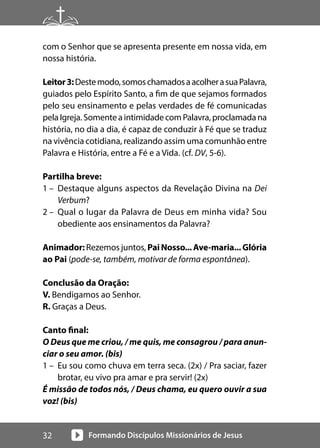 Formando Discípulos Missionários de Jesus
32
com o Senhor que se apresenta presente em nossa vida, em
nossa história.
Leitor3:Destemodo,somoschamadosaacolherasuaPalavra,
guiados pelo Espírito Santo, a fim de que sejamos formados
pelo seu ensinamento e pelas verdades de fé comunicadas
pelaIgreja.SomenteaintimidadecomPalavra,proclamadana
história, no dia a dia, é capaz de conduzir à Fé que se traduz
na vivência cotidiana, realizando assim uma comunhão entre
Palavra e História, entre a Fé e a Vida. (cf. DV, 5-6).
Partilha breve:
1 – Destaque alguns aspectos da Revelação Divina na Dei
Verbum?
2 – Qual o lugar da Palavra de Deus em minha vida? Sou
obediente aos ensinamentos da Palavra?
Animador: Rezemos juntos, PaiNosso...Ave-maria...Glória
ao Pai (pode-se, também, motivar de forma espontânea).
Conclusão da Oração:
V. Bendigamos ao Senhor.
R. Graças a Deus.
Canto final:
O Deus que me criou, / me quis, me consagrou / para anun-
ciar o seu amor. (bis)
1 – Eu sou como chuva em terra seca. (2x) / Pra saciar, fazer
brotar, eu vivo pra amar e pra servir! (2x)
É missão de todos nós, / Deus chama, eu quero ouvir a sua
voz! (bis)
 
