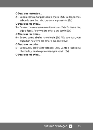 33
SUBSÍDIO DE ORAÇÃO
O Deus que meu criou...
2 – Eu sou como a flor por sobre o muro. (2x) / Eu tenho mel,
sabor do céu, / eu vivo pra amar e pra servir. (2x)
O Deus que me criou...
3 – Eu sou como estrela em noite escura. (2x) / Eu levo a luz,
sigo a Jesus, / eu vivo pra amar e pra servir! (2x)
O Deus que me criou...
4 – Eu sou como abelha na colmeia. (2x) / Eu vou voar, vou
trabalhar, / eu vivo pra amar e pra servir! (2x)
O Deus que me criou...
5 – Eu sou, sou profeta da verdade. (2x) / Canto a justiça e a
liberdade, / eu vivo pra amar e pra servir! (2x)
O Deus que me criou...
 